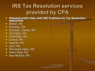 IRS Tax Resolution services
           provided by CPA
   Massachusetts Help with IRS Problems by Tax Resolution
    Specialists
   Boston, MA
   Braintree, MA
   Brockton / Easton, MA
   Burlington, MA
   Cambridge, MA
   Central, MA
   Hyannis, MA
   Lynn, MA
   Merrimack Valley, MA
   Metro West, MA
   New Bedford, MA
 