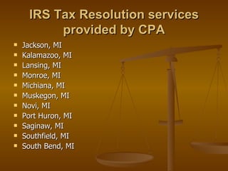 IRS Tax Resolution services
          provided by CPA
   Jackson, MI
   Kalamazoo, MI
   Lansing, MI
   Monroe, MI
   Michiana, MI
   Muskegon, MI
   Novi, MI
   Port Huron, MI
   Saginaw, MI
   Southfield, MI
   South Bend, MI
 
