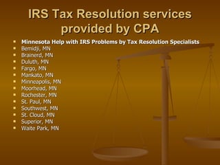 IRS Tax Resolution services
           provided by CPA
   Minnesota Help with IRS Problems by Tax Resolution Specialists
   Bemidji, MN
   Brainerd, MN
   Duluth, MN
   Fargo, MN
   Mankato, MN
   Minneapolis, MN
   Moorhead, MN
   Rochester, MN
   St. Paul, MN
   Southwest, MN
   St. Cloud, MN
   Superior, MN
   Waite Park, MN
 