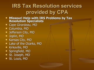 IRS Tax Resolution services
          provided by CPA
   Missouri Help with IRS Problems by Tax
    Resolution Specialists
   Cape Girardeau, MO
   Columbia, MO
   Jefferson City, MO
   Joplin, MO
   Kansas City, MO
   Lake of the Ozarks, MO
   Kirksville, MO
   Springfield, MO
   St. Joseph, MO
   St. Louis, MO
 