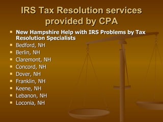 IRS Tax Resolution services
          provided by CPA
   New Hampshire Help with IRS Problems by Tax
    Resolution Specialists
   Bedford, NH
   Berlin, NH
   Claremont, NH
   Concord, NH
   Dover, NH
   Franklin, NH
   Keene, NH
   Lebanon, NH
   Loconia, NH
 
