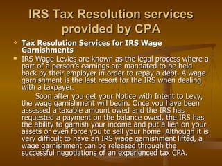 IRS Tax Resolution services
           provided by CPA
   Tax Resolution Services for IRS Wage
    Garnishments
   IRS Wage Levies are known as the legal process where a
    part of a person’s earnings are mandated to be held
    back by their employer in order to repay a debt. A wage
    garnishment is the last resort for the IRS when dealing
    with a taxpayer.
        Soon after you get your Notice with Intent to Levy,
    the wage garnishment will begin. Once you have been
    assessed a taxable amount owed and the IRS has
    requested a payment on the balance owed, the IRS has
    the ability to garnish your income and put a lien on your
    assets or even force you to sell your home. Although it is
    very difficult to have an IRS wage garnishment lifted, a
    wage garnishment can be released through the
    successful negotiations of an experienced tax CPA.
 