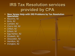 IRS Tax Resolution services
           provided by CPA
   New Jersey Help with IRS Problems by Tax Resolution
    Specialists
   Bayonne, NJ
   Brick, NJ
   Camden, NJ
   Cherry Hill, NJ
   Clifton, NJ
   Edison, NJ
   Egg Harbor, NJ
   Elizabeth, NJ
   Gloucester, NJ
   Hamilton, NJ
   Irvington, NJ
 