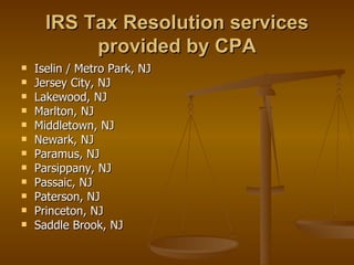 IRS Tax Resolution services
           provided by CPA
   Iselin / Metro Park, NJ
   Jersey City, NJ
   Lakewood, NJ
   Marlton, NJ
   Middletown, NJ
   Newark, NJ
   Paramus, NJ
   Parsippany, NJ
   Passaic, NJ
   Paterson, NJ
   Princeton, NJ
   Saddle Brook, NJ
 