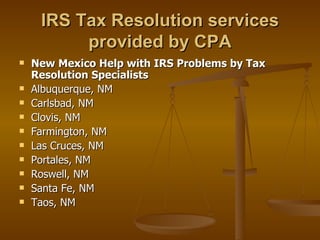 IRS Tax Resolution services
          provided by CPA
   New Mexico Help with IRS Problems by Tax
    Resolution Specialists
   Albuquerque, NM
   Carlsbad, NM
   Clovis, NM
   Farmington, NM
   Las Cruces, NM
   Portales, NM
   Roswell, NM
   Santa Fe, NM
   Taos, NM
 