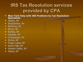 IRS Tax Resolution services
           provided by CPA
   New York Help with IRS Problems by Tax Resolution
    Specialists
   Albany, NY
   Binghamton, NY
   Bohemia, NY
   Bronx, NY
   Buffalo, NY
   Catskills, NY
   Chautauqua, NY
   Elmira, NY
   Finger Lakes, NY
   Glens Falls, NY
   Hudson Valley, NY
   Ithaca, NY
 