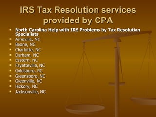 IRS Tax Resolution services
           provided by CPA
   North Carolina Help with IRS Problems by Tax Resolution
    Specialists
   Asheville, NC
   Boone, NC
   Charlotte, NC
   Durham, NC
   Eastern, NC
   Fayetteville, NC
   Goldsboro, NC
   Greensboro, NC
   Greenville, NC
   Hickory, NC
   Jacksonville, NC
 