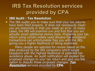 IRS Tax Resolution services
           provided by CPA
   IRS Audit : Tax Resolution
   The IRS audits you to make sure that your tax returns
    have been filed properly. It does not necessarily mean
    you are dishonest or that you made an error. In many
    cases, the IRS will examine you and find that you are
    actually owed additional money back. Preparing your tax
    return using certain widely used abusive tax avoidance
    transactions can unfortunately flag you with the IRS,
    giving you a higher likelihood of being examined.
         Many people are selected for review based on the
    data produced by the IRS computers which target
    taxpayers with the highest likelihood of potential tax
    avoidance abuse. An audit notification will explain the
    proposed changes to your tax return and give you the
    option to dispute these proposed changes. Tax
    Resolution services provided by CPA.
 