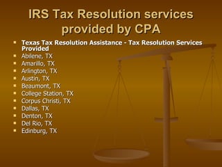 IRS Tax Resolution services
           provided by CPA
   Texas Tax Resolution Assistance - Tax Resolution Services
    Provided
   Abilene, TX
   Amarillo, TX
   Arlington, TX
   Austin, TX
   Beaumont, TX
   College Station, TX
   Corpus Christi, TX
   Dallas, TX
   Denton, TX
   Del Rio, TX
   Edinburg, TX
 