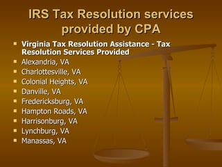 IRS Tax Resolution services
          provided by CPA
   Virginia Tax Resolution Assistance - Tax
    Resolution Services Provided
   Alexandria, VA
   Charlottesville, VA
   Colonial Heights, VA
   Danville, VA
   Fredericksburg, VA
   Hampton Roads, VA
   Harrisonburg, VA
   Lynchburg, VA
   Manassas, VA
 