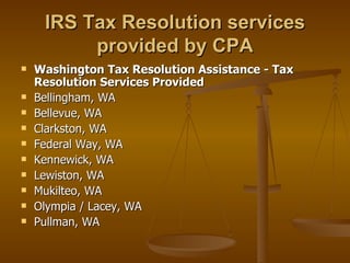 IRS Tax Resolution services
          provided by CPA
   Washington Tax Resolution Assistance - Tax
    Resolution Services Provided
   Bellingham, WA
   Bellevue, WA
   Clarkston, WA
   Federal Way, WA
   Kennewick, WA
   Lewiston, WA
   Mukilteo, WA
   Olympia / Lacey, WA
   Pullman, WA
 