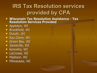 IRS Tax Resolution services
          provided by CPA
   Wisconsin Tax Resolution Assistance - Tax
    Resolution Services Provided
   Appleton, WI
   Brookfield, WI
   Duluth, WI
   Eau Claire, WI
   Green Bay, WI
   Janesville, WI
   Kenosha, WI
   LaCrosse, WI
   Madison, WI
   Milwaukee, WI
 