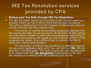 IRS Tax Resolution services
           provided by CPA
   Reduce your Tax Debt through IRS Tax Resolution:
   The IRS will assess interest and penalties to the amount owed in a
    situation where you fail to file or incorrectly file your tax returns.
    This policy is designed to force the taxpayer to take proper steps to
    comply with their tax filing requirements.
          The amount of interest and penalties compounds starting from
    the original due-date of your tax return. By the time the IRS reviews
    your tax return, months or years may have passed and the amount
    of interest and penalties will usually be well in excess of 40 % of the
    computed tax liability. It is a difficult task to convince the IRS to
    abate your interest and penalties.
          The elimination of interest and penalties is a task that requires
    the advanced negotiation skills which you will find in a CPA, IRS tax
    attorney or enrolled agent. This task requires the care and attention
    of an experienced IRS Tax Resolution professional or CPA who
    has experience in dealing with IRS problems such as this.
 