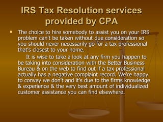 IRS Tax Resolution services
          provided by CPA
   The choice to hire somebody to assist you on your IRS
    problem can't be taken without due consideration so
    you should never necessarily go for a tax professional
    that's closest to your home.
        It is wise to take a look at any firm you happen to
    be taking into consideration with the Better Business
    Bureau & on the web to find out if a tax professional
    actually has a negative complaint record. We're happy
    to convey we don't and it's due to the firms knowledge
    & experience & the very best amount of individualized
    customer assistance you can find elsewhere.
 
