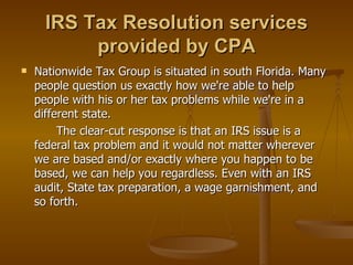 IRS Tax Resolution services
           provided by CPA
   Nationwide Tax Group is situated in south Florida. Many
    people question us exactly how we're able to help
    people with his or her tax problems while we're in a
    different state.
         The clear-cut response is that an IRS issue is a
    federal tax problem and it would not matter wherever
    we are based and/or exactly where you happen to be
    based, we can help you regardless. Even with an IRS
    audit, State tax preparation, a wage garnishment, and
    so forth.
 
