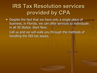 IRS Tax Resolution services
           provided by CPA
   Despite the fact that we have only a single place of
    business, in Florida, we can offer services to individuals
    in all 50 States. Start Now.
    Call us and we will walk you through the methods of
    handling the IRS tax issues.
 