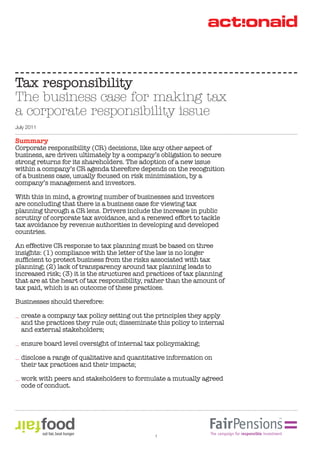 Summary
Corporate responsibility (CR) decisions, like any other aspect of
business, are driven ultimately by a company’s obligation to secure
strong returns for its shareholders. The adoption of a new issue
within a company’s CR agenda therefore depends on the recognition
of a business case, usually focused on risk minimisation, by a
company’s management and investors.
With this in mind, a growing number of businesses and investors
are concluding that there is a business case for viewing tax
planning through a CR lens. Drivers include the increase in public
scrutiny of corporate tax avoidance, and a renewed effort to tackle
tax avoidance by revenue authorities in developing and developed
countries.
An effective CR response to tax planning must be based on three
insights: (1) compliance with the letter of the law is no longer
planning; (2) lack of transparency around tax planning leads to
increased risk; (3) it is the structures and practices of tax planning
that are at the heart of tax responsibility, rather than the amount of
tax paid, which is an outcome of these practices.
Businesses should therefore:
create a company tax policy setting out the principles they apply
and the practices they rule out; disseminate this policy to internal
and external stakeholders;
ensure board level oversight of internal tax policymaking;
disclose a range of qualitative and quantitative information on
their tax practices and their impacts;
work with peers and stakeholders to formulate a mutually agreed
code of conduct.
Tax responsibility
The business case for making tax
a corporate responsibility issue
July 2011
1
 