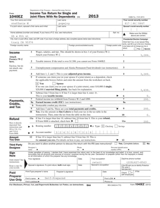 Form
1040EZ
Department of the Treasury—Internal Revenue Service
Income Tax Return for Single and
Joint Filers With No Dependents (99) 2013 OMB No. 1545-0074
Your first name and initial Last name Your social security number
If a joint return, spouse’s first name and initial Last name Spouse’s social security number
Make sure the SSN(s)
above are correct.
Home address (number and street). If you have a P.O. box, see instructions. Apt. no.
City, town or post office, state, and ZIP code. If you have a foreign address, also complete spaces below (see instructions).
Foreign country name Foreign province/state/county Foreign postal code
Presidential Election Campaign
Check here if you, or your spouse if filing
jointly, want $3 to go to this fund. Checking
a box below will not change your tax or
refund. You Spouse
Income
Attach
Form(s) W-2
here.
Enclose, but do
not attach, any
payment.
1 Wages, salaries, and tips. This should be shown in box 1 of your Form(s) W-2.
Attach your Form(s) W-2. 1
2 Taxable interest. If the total is over $1,500, you cannot use Form 1040EZ. 2
3 Unemployment compensation and Alaska Permanent Fund dividends (see instructions). 3
4 Add lines 1, 2, and 3. This is your adjusted gross income. 4
5 If someone can claim you (or your spouse if a joint return) as a dependent, check
the applicable box(es) below and enter the amount from the worksheet on back.
You Spouse
If no one can claim you (or your spouse if a joint return), enter $10,000 if single;
$20,000 if married filing jointly. See back for explanation. 5
6 Subtract line 5 from line 4. If line 5 is larger than line 4, enter -0-.
This is your taxable income. 6
Payments,
Credits,
and Tax
7 Federal income tax withheld from Form(s) W-2 and 1099. 7
8a Earned income credit (EIC) (see instructions). 8a
b Nontaxable combat pay election. 8b
9 Add lines 7 and 8a. These are your total payments and credits. 9
10 Tax. Use the amount on line 6 above to find your tax in the tax table in the
instructions. Then, enter the tax from the table on this line. 10
11a If line 9 is larger than line 10, subtract line 10 from line 9. This is your refund.
If Form 8888 is attached, check here 11a
Refund
Have it directly
deposited! See
instructions and
fill in 11b, 11c,
and 11d or
Form 8888.
b Routing number c Type: Checking Savings
d Account number
Amount
You Owe
12 If line 10 is larger than line 9, subtract line 9 from line 10. This is
the amount you owe. For details on how to pay, see instructions. 12
Third Party
Designee
Do you want to allow another person to discuss this return with the IRS (see instructions)? Yes. Complete below. No
Designee’s
name
Phone
no.
Personal identification
number (PIN)
Sign
Here
Joint return? See
instructions.
Keep a copy for
your records.
Under penalties of perjury, I declare that I have examined this return and, to the best of my knowledge and belief, it is true, correct, and
accurately lists all amounts and sources of income I received during the tax year. Declaration of preparer (other than the taxpayer) is based
on all information of which the preparer has any knowledge.
Your signature Date Your occupation Daytime phone number
Spouse’s signature. If a joint return, both must sign. Date Spouse’s occupation If the IRS sent you an Identity Protection
PIN, enter it
here (see inst.)
Paid
Preparer
Use Only
Print/Type preparer’s name Preparer’s signature Date
Check if
self-employed
PTIN
Firm’s name
Firm’s address
Firm's EIN
Phone no.
For Disclosure, Privacy Act, and Paperwork Reduction Act Notice, see instructions. Form 1040EZ (2013)
Self-Prepared
popejoy
66 w 8th st
retail (209)627-8563
3,289.
3,289.
3,639.
0.
0.
200.
200.
200.
3 2 4 5 1 8 7 3 1 9
1 2 1 0 4 2 8 8 2
steffanie M 617 46 0667
tracy CA 95376
BAA REV 03/03/14 TTO
 