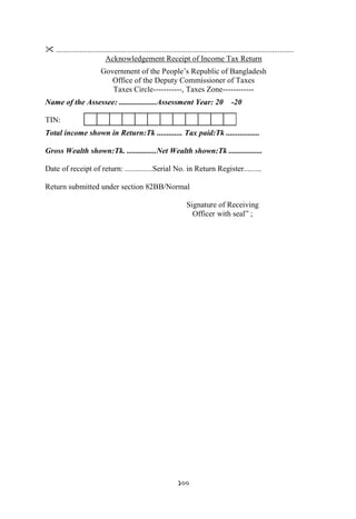 100
 .........................................................................................................................
Acknowledgement Receipt of Income Tax Return
Government of the People‟s Republic of Bangladesh
Office of the Deputy Commissioner of Taxes
Taxes Circle-----------, Taxes Zone------------
Name of the Assessee: ...................Assessment Year: 20 -20
TIN:
Total income shown in Return:Tk ............. Tax paid:Tk .................
Gross Wealth shown:Tk. ...............Net Wealth shown:Tk .................
Date of receipt of return: ..............Serial No. in Return Register.........
Return submitted under section 82BB/Normal
Signature of Receiving
Officer with seal” ;
 