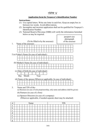 101
cwiwkó ÔOÕ
Application form for Taxpayer’s Identification Number
Instructions:
(1) Use capital letters. Write one letter in each box. Keep an empty box in
between two words. Avoid abbreviations.
(2) Incomplete and incorrect application shall not be qualified for Taxpayer‟s
Identification Number.
(3) National Board of Revenue (NBR) will verify the information furnished
below as may be required.
(To be filled in by the assessee)
1. Name of the assessee:
2.(a) Father's Name (In case of individual) :
(b) Mother's Name (In case of individual) :
(c) Date of birth (In case of individual) :
Day Month Year
(d) Name of the spouse (Wherever applicable, In case of individual) :
3. Name and TIN of the-
(a) Business (in case of sole proprietorship, only name and address shall be given)
(b) Partners (in case of a firm)
(c) Sponsor Directors (in case of a company)
(Wherever applicable, if needed separate sheet may be attached)
sl Name TIN
a
b
c
d
e
f
g
passport size
photograph
of the assessee
 