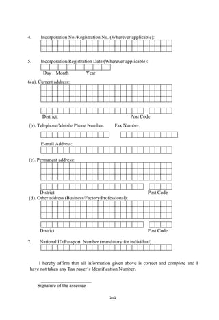 102
4. Incorporation No./Registration No. (Wherever applicable):
5. Incorporation/Registration Date (Wherever applicable):
Day Month Year
6(a). Current address:
District: Post Code
(b). Telephone/Mobile Phone Number: Fax Number:
E-mail Address:
(c). Permanent address:
District: Post Code
(d). Other address (Business/Factory/Professional):
District: Post Code
7. National ID/Passport Number (mandatory for individual)
I hereby affirm that all information given above is correct and complete and I
have not taken any Tax payer‟s Identification Number.
_____________________
Signature of the assessee
 