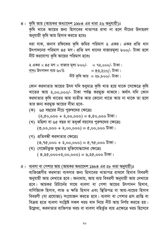 20
4| K…wl Avq (AvqKi Aa¨v‡`k 1984 Gi aviv 26 Abyhvqx)t
K…wl Lv‡Z Av‡qi Rb¨ wnmv‡ei LvZvcÎ ivLv bv n‡j bx‡Pi D`vniY
Abyhvqx K…wl Avq wnmve Ki‡Z n‡et
aiv hvK, Rbve iwd‡Ki K…wl Rwgi cwigvY 2 GKi| GKi cÖwZ avb
Drcv`‡bi cwigvY 45 gY| cÖwZ gY av‡bi evRvig~j¨ 800/- UvKv n‡j
bxU Ki‡hvM¨ K…wl Av‡qi cwigvY n‡et
2 GKi  45 gY  evRvi g~j¨ 800/- = 72,000/- UvKv|
ev`t Drcv`b e¨q 60% = 43,200/- UvKv|
bxU K…wl Avq = 28,800/- UvKv|
†Kvb Ki`vZvi Av‡qi Drm hw` ïaygvÎ K…wl LvZ n‡q _v‡K ‡m‡ÿ‡Î K…wl
Lv‡Zi Avq 2,00,000/- UvKv ch©šÍ Kigy³ _vK‡e| A_©vr hw` †Kvb
Ki`vZvi K…wl Lv‡Zi Avq e¨ZxZ Avi †Kv‡bv Lv‡Z Avq bv _v‡K Zv n‡j
Zvi Rb¨ Kigy³ Av‡qi mxgv n‡e-
(K) 65 eQ‡ii bx‡P cyiæl‡`i †ÿ‡Ît
(2,50,000 + 2,00,000) = 4,50,000 UvKv|
(L) gwnjv ev 65 eQi ev Z`yaŸ© eq‡mi cyiæl‡`i †ÿ‡Ît
(3,00,000 + 2,00,000) = 5,00,000 UvKv|
(M) cÖwZeÜx Ki`vZvi †ÿ‡Ît
(3,75,000 + 2,00,000) = 5,75,000 UvKv|
(N) †M‡RUfz³ hy×vnZ gyw³‡hv×v‡`i †ÿ‡Ît
( 4,25,000+2,00,000) = 6,25,000 UvKv|
5| e¨emv ev †ckvi Avq (AvqKi Aa¨v‡`k 1984 Gi 28 aviv Abyhvqx)t
e¨w³‡kÖYxi Ki`vZv e¨emvi Rb¨ wnmv‡ei LvZvcÎ ivL‡j wnmve weeiYx
Abyhvqx Avq †`Lv‡Z n‡e| Ab¨_vq, Avq e¨q weeiYx Abyhvqx Avq †`Lv‡Z
n‡e| AvqKi wiUv‡b©i mv‡_ e¨emv ev †ckv Av‡qi Drcv`b wnmve,
evwYwR¨K wnmve, jvf I ¶wZ wnmve Ges w¯’wZcÎ ev Avq-e¨‡qi wnmve
weeiYx (hv cÖ‡hvR¨) ms‡hvRb Ki‡Z n‡e| e¨emv ev †ckvi MÖm cÖvwß ev
weµq n‡Z e¨emv mswkøó mKj LiP ev` w`‡q bxU Avq wbY©q Ki‡Z nq|
D‡jøL¨, Ki`vZvi e¨w³MZ LiP ev e¨emv ewnf‚©Z e¨q G‡¶‡Î LiP wn‡m‡e
 