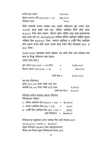 37
gvwmK g~j †eZb 22,000/-
Drme †evbvm 2wU (22,000/-  2) 44,000/-
wPwKrmv fvZv 700/-
wZwb miKvwi evmvq _v‡Kb Ges GRb¨ cÖwZgv‡m g~j †eZb n‡Z
7.50% nv‡i KZ©b Kiv nq| fwel¨ Znwe‡j wZwb cÖwZ gv‡m
3,200/- UvKv Rgv iv‡Lb| wnmve i¶Y Awdm n‡Z cÖvß cÖZ¨qbcÎ
n‡Z †`Lv hvq †h, 30/06/2015 Zvwi‡L fwel¨ Znwe‡j AwR©Z my‡`i
cwigvY wQj 29,500/- UvKv| Kj¨vY Znwe‡j I †Mvôx exgv Znwe‡j
Pvu`v cÖ`vb eve` cÖwZ gv‡m †eZb n‡Z KZ©b wQj h_vµ‡g 50/- I
40/- UvKv|
2015-2016 KieQ‡i Rbve ingvb Gi †gvU Avq Ges Ki`vq KZ
n‡e Zv wb‡gœ cwiMYbv Kiv n‡jvt
†eZb Lv‡Z Avq t
g~j †eZb (22,000/-  12 gvm) = 2,64,000/-
Drme †evbvm (22,000/-  2) = 44,000/-
†gvU Avq = 3,08,000/-
Ki `vq cwiMYbvt
cÖ_g 2,50,000 UvKv ch©šÍ Ôk~b¨Õ nvi
Aewkó 58,000 UvKv ch©šÍ 10% nv‡i 5,800/-
†gvU Ki `vq = 5,800/-
wewb‡qvM RwbZ AvqKi †iqvZ cwiMYbv
wewb‡qv‡Mi cwigvY
1| fwel¨ Znwe‡j Puv`v (3,200  12) = 38,400/-
2| Kj¨vY Znwe‡j Puv`v (50  12) = 600/-
3| †Mvôx exgv Znwe‡j Puv`v (40  12) = 480/-
†gvU wewb‡qvM = 39,480/-
wewb‡qv‡Mi Aby‡gv`b †hvM¨ m‡e©v”P mxgv †gvU Av‡qi 30%
(3,08,000/- 30%) = 92,400/-
cÖK…Z wewb‡qvM 39,480 UvKv Aby‡gv`b‡hvM¨
mxgvi Kg weavq cÖK…Z wewb‡qv‡Mi Dci 15%
 