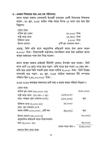 45
4| GKRb wk¶‡Ki Avq Ges Ki cwiMYbvt
Rbve Avãyj ReŸvi †emiKvwi Bs‡iRx gva¨‡gi GKwU we`¨vj‡q wk¶KZv
K‡ib| 30 Ryb, 2015 ZvwiL ch©šÍ mg‡q weMZ 12 gv‡m Zvi Avq wQj
wbgœiƒct
†eZb LvZt
gvwmK g~j †eZb 30,000/- UvKv
evox fvov fvZv 12,750/- UvKv
wPwKrmv fvZv 1,000/- UvKv
Drme †evbvm- `yÕwU g~j †eZ‡bi mgvb|
GQvov, wZwb cÖwZ gv‡m Aby‡gvw`Z cÖwf‡W›U dv‡Û Puv`v cÖ`vb K‡ib
3,000/- UvKv| wb‡qvMKvix KZ©„c¶I mgcwigvY AsK D³ Znwe‡j Rbve
Avãyj ReŸv‡ii c‡¶ Puv`v w`‡q _v‡Kb|
Rbve Avãyj ReŸvi cÖvB‡fU wUDkbx †_‡KI DcvR©b K‡i _v‡Kb| wZwb
gv‡m †gvU 06 (Qq) e¨v‡P QvÎ covb| cÖwZ e¨v‡P QvÎ msL¨v 06 (Qq) Rb|
cÖwZ QvÎ †_‡K wZwb m¤§vbx MÖnY K‡ib gvwmK 4,000/- UvKv| wZwb wb‡Ri
evmv‡ZB QvÎ covb| 30 Ryb, 2015 Zvwi‡L Ki`vZvi bxU m¤c‡`i
cwigvY wQj 2,30,00,000/- UvKv|
2015-2016 KieQ‡i Ki`vZvi †gvU Avq I cÖ‡`q K‡ii cwigvY wb¤œiƒc t
†eZb LvZt
gvwmK g~j †eZb (30,000 12) 3,60,000/-
evox fvov fvZv (12,750  12) 1,53,000/-
ev`t Kigy³ (g~j †eZ‡bi 50%) 1,80,000/- k~b¨
wPwKrmv fvZv (1,00012) 12,000/-
ev`t g~j †eZ‡bi 10%
A_ev evwl©K 1,20,000/-, †hwU Kg 36,000/- k~b¨
Drme †evbvm (30,0002) 60,000/-
Aby‡gvw`Z cÖwf‡W›U dv‡Û wb‡qvMKZ©vi
Puv`v (3,000 12) 36,000/-
‡eZb Lv‡Z Avq = 4,56,000/-
Ab¨vb¨ Drm Lv‡Z Avqt
 
