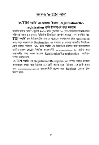 57
lô fvMt Ôe-TIN c×wZÕ
Ôe-TIN c×wZÕ Gi gva¨‡g wKfv‡e Registration/Re-
registration c~e©K wUAvBGb MÖnY Ki‡eb
RvZxq ivR¯^ †evW© 1 RyjvB 2013 n‡Z cy‡iv‡bv 10 (`k) wWwR‡Ui wUAvBG‡bi
cwie‡Z© bZyb 12 (evi) wWwR‡Ui wUAvBGb cÖeZ©b K‡i‡Q| be cÖewZ©Z Ôe-
TIN c×wZÕ ‡Z B›Uvi‡b‡Ui gva¨‡g cy‡iv‡bv Ki`vZvMY Re-registration
Ges bZyb Ki`vZvMY Registration Gi gva¨‡g 12 (evi) wWwR‡Ui wUAvBGb
MÖnY Ki‡Z cvi‡eb| Ôe-TIN c×wZÕ †Z wUAvBGb MÖn‡Yi Rb¨ Ki`vZv‡`i
RvZxq ivR¯^ †ev‡W©i wba©vwiZ I‡qemvBU www.incometax.gov.bd eªvDR K‡i
cÖ‡qvRbxq Z_¨ cÖ`vb mv‡c¶ Registration/Re-registration Kvh©µg
m¤úbœ Ki‡Z n‡e|
Ôe-TIN c×wZÕ †Z Registration/Re-registration m¤úbœ Ki‡Z cÖ‡Z¨K
Ki`vZv‡K cÖ_‡g Zvi BDRvi ID •Zix Ki‡Z n‡e| BDRvi ID •Zix Kivi
Rb¨ www.incometax.gov.bd I‡qemvB‡U cÖ‡ek K‡i Register †gby‡Z wK¬K
Ki‡Z n‡e|
 