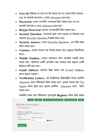 60
 User Id: BDRvi †h bv‡g jM Bb Ki‡Z Pvb Zv GLv‡b UvBc Ki‡eb
Ges Zv Aek¨B Kgc‡¶ 8 (AvU) character n‡Z n‡e|
 Password: GLv‡b †Mvcbxq cvmIqvW© UvBc Ki‡Z n‡e Ges Zv
Aek¨B Kgc‡ÿ 4 (Pvi) character n‡Z n‡e|
 Retype Password: cybivq cvmIqvW©wU UvBc Ki‡Z n‡e|
 Security Question: cvmIqvW© fz‡j †M‡j cybivq Zv D×v‡ii Rb¨
cQ‡›`i Security Question wm‡j± Ki‡Z n‡e|
 Security Answer: GLv‡b Security Question Gi mwVK DËi
UvBc Ki‡Z n‡e|
 Country: GLv‡b ‡`‡ki bvg wm‡j± Ki‡Z n‡e (ïaygvÎ we‡`kx‡`i
Rb¨)|
 Mobile Number: GLv‡b Ki`vZvi mPj †gvevBj b¤^iwU cÖ`vb
Ki‡Z n‡e| D‡j­L¨ GKwU †gvevBj b¤^i e¨envi K‡i ïaygvÎ GKwU
BDRvi •Zix Kiv hv‡e|
 Email Address: Ki`vZv B”Qv Ki‡j Zvi E-mail Address
cÖ`vb Ki‡Z cvi‡eb|
 Verification Letters: GB ‡U·Ue‡· ‡U·e·wUi Dc‡i cÖ`wk©Z
character ¸‡jv mwVKfv‡e UvBc Ki‡Z n‡e| eyS‡Z mgm¨v n‡j Try
Again evU‡b wK¬K K‡i cybivq cÖ`wk©Z character ¸‡jv UvBc
Ki‡Z n‡e|
digwUi mKj Z_¨ mwVKfv‡e c~iYcye©K Register evU‡b wK¬K Ki‡j
 