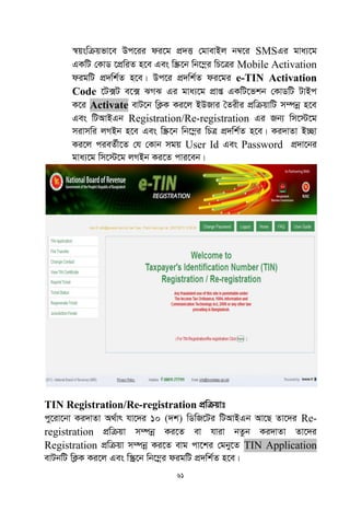 61
¯^qswµqfv‡e Dc‡ii di‡g cÖ`Ë †gvevBj b¤^‡i SMSGi gva¨‡g
GKwU †KvW ‡cÖwiZ n‡e Ges w¯Œ‡b wb‡¤œi wP‡Îi Mobile Activation
digwU cÖ`wk©Z n‡e| Dc‡i cÖ`wk©Z di‡gi e-TIN Activation
Code ‡U·U e‡· SMS Gi gva¨‡g cÖvß GKwU‡fkb †KvWwU UvBc
K‡i Activate evU‡b wK¬K Ki‡j BDRvi •Zixi cÖwµqvwU m¤úbœ n‡e
Ges wUAvBGb Registration/Re-registration Gi Rb¨ wm‡÷‡g
mivmwi jMBb n‡e Ges w¯Œ‡b wb‡¤œi wPÎ cÖ`wk©Z n‡e| Ki`vZv B”Qv
Ki‡j cieZ©x‡Z †h †Kvb mgq User Id Ges Password cÖ`v‡bi
gva¨‡g wm‡÷‡g jMBb Ki‡Z cvi‡eb|
TIN Registration/Re-registration cÖwµqvt
cy‡iv‡bv Ki`vZv A_©vr hv‡`i 10 (`k) wWwR‡Ui wUAvBGb Av‡Q Zv‡`i Re-
registration cÖwµqv m¤úbœ Ki‡Z ev hviv bZzb Ki`vZv Zv‡`i
Registration cÖwµqv m¤úbœ Ki‡Z evg cv‡ki †gby‡Z TIN Application
evUbwU wK¬K Ki‡j Ges w¯‹ª‡b wb‡¤œi digwU cÖ`wk©Z n‡e|
 