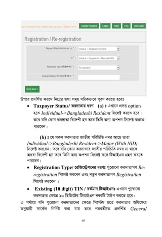 62
Dc‡i cÖ`wk©Z di‡g wb‡¤œi Z_¨ mg~n mwVKfv‡e c~iY Ki‡Z n‡et
 Taxpayer Status/ Ki`vZvi aiY (a) t GLv‡b cÖ`Ë option
n‡Z Individual->Bangladeshi Resident wm‡j± Ki‡Z n‡e|
Z‡e hw` †Kvb Ki`vZv we‡`kx nb Z‡e wZwb Ab¨ Ackb wm‡j± Ki‡Z
cvi‡eb|
(b) t ‡h mKj Ki`vZvi RvZxq cwiwPwZ b¤^i Av‡Q Zviv
Individual->Bangladeshi Resident->Major (With NID)
wm‡j± Ki‡eb| Z‡e hw` †Kvb Ki`vZvi RvZxq cwiwPwZ b¤^i bv _v‡K
A_ev we‡`kx nb Z‡e wZwb Ab¨ Ackb wm‡j± K‡i wUAvBGb MÖnY Ki‡Z
cvi‡eb|
 Registration Type/ ‡iwR‡÷ªk‡bi aiYt cy‡iv‡bv Ki`vZvMY Re-
registration wm‡j± Ki‡eb Ges bZzb Ki`vZvMY Registration
wm‡j± Ki‡eb |
 Existing (10 digit) TIN / eZ©gvb wUAvBGbt GLv‡b cy‡iv‡bv
Ki`vZvi †¶‡Î 10 wWwR‡Ui wUAvBGb b¤^iwU UvBc Ki‡Z n‡e|
G ch©v‡q hw` cy‡iv‡bv Ki`vZv‡`i †¶‡Î wm‡÷g n‡Z Ki`vZvi Awa‡¶Î
Abyhvqx mv‡K©j wbw`©ó Kiv hvq Z‡e cieZ©x‡Z cÖ`wk©Z General
 