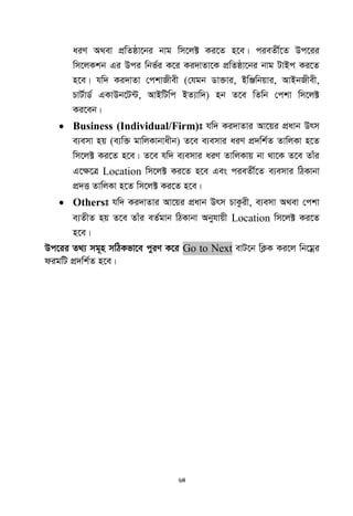 64
aiY A_ev cÖwZôv‡bi bvg wm‡j± Ki‡Z n‡e| cieZx©‡Z Dc‡ii
wm‡jKkb Gi Dci wbf©i K‡i Ki`vZv‡K cÖwZôv‡bi bvg UvBc Ki‡Z
n‡e| hw` Ki`vZv †ckvRxex (†hgb Wv³vi, BwÄwbqvi, AvBbRxex,
PvU©vW© GKvDb‡U›U, AvBwUwc BZ¨vw`) nb Z‡e wZwb †ckv wm‡j±
Ki‡eb|
 Business (Individual/Firm)t hw` Ki`vZvi Av‡qi cÖavb Drm
e¨emv nq (e¨w³ gvwjKvbvaxb) Z‡e e¨emvi aiY cÖ`wk©Z ZvwjKv n‡Z
wm‡j± Ki‡Z n‡e| Z‡e hw` e¨emvi aiY ZvwjKvq bv _v‡K Z‡e Zvui
G‡¶‡Î Location wm‡j± Ki‡Z n‡e Ges cieZx©‡Z e¨emvi wVKvbv
cÖ`Ë ZvwjKv n‡Z wm‡j± Ki‡Z n‡e|
 Otherst hw` Ki`vZvi Av‡qi cÖavb Drm PvKzix, e¨emv A_ev †ckv
e¨ZxZ nq Z‡e Zvui eZ©gvb wVKvbv Abyhvqx Location wm‡j± Ki‡Z
n‡e|
Dc‡ii Z_¨ mg~n mwVKfv‡e cyiY K‡i Go to Next evU‡b wK¬K Ki‡j wb‡gœi
digwU cÖ`wk©Z n‡e|
 