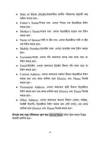 66
 Date of Birth (DoB)/Rb¥ZvwiLt RvZxq cwiPqcÎ Abyhvqx Rb¥
ZvwiL emv‡Z n‡e|
 Father‟s Name/wcZvi bvg: GLv‡b wcZvi bvg Bs‡iwR‡Z UvBc
Ki‡Z n‡e|
 Mother‟s Name/gvZvi bvg: GLv‡b Bs‡iRx‡Z gv‡qi bvg UvBc
Ki‡Z n‡e|
 Name of Spouse/¯^vgx ev ¯¿xi bvg: GLv‡b Bs‡iRx‡Z ¯^vgx ev ¯¿xi
bvg UvBc Ki‡Z n‡e|
 Mobile Number/‡gvevBj b¤^i: GLv‡b ‡gvevBj b¤^i UvBc Ki‡Z
n‡e|
 Facsimile/d¨v·: GLv‡b hw` Ki`vZvi d¨v· b¤^i _v‡K Z‡e Zv
UvBc Ki‡Z n‡e|
 Email/B‡gBj: GLv‡b Ki`vZvi B‡gBj wVKvbv hw` _v‡K Z‡e Zv
UvBc Ki‡Z n‡e|
 Current Address: GLv‡b Ki`vZvi eZ©gvb wVKvbv Bs‡iRx‡Z UvBc
Ki‡Z n‡e Ges cÖ`Ë ZvwjKv n‡Z District Ges Thana wm‡j±
Ki‡Z n‡e|
 Permanent Address: GLv‡b Ki`vZvi ¯’vqx wVKvbv Bs‡iRx‡Z
UvBc Ki‡Z n‡e Ges cÖ`Ë ZvwjKv n‡Z District Ges Thana wm‡j±
Ki‡Z n‡e|
 Other Address: GLv‡b Ki`vZvi Ab¨vb¨ wVKvbv (†hgb: Kg©¯’j,
d¨v±ix BZ¨vw`) Bs‡iRx‡Z UvBc Ki‡Z n‡e (hw` _v‡K) Ges cÖ`Ë
ZvwjKv n‡Z District Ges Thana wm‡j± Ki‡Z n‡e|
Dc‡ii Z_¨ mg~n mwVKfv‡e cyiY K‡i Go to Next evU‡b wK¬K Ki‡j wb‡gœi
digwU cÖ`wk©Z n‡e|
 