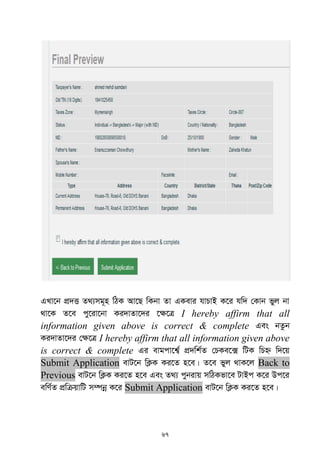 67
GLv‡b cÖ`Ë Z_¨mg~n wVK Av‡Q wKbv Zv GKevi hvPvB K‡i hw` †Kvb fyj bv
_v‡K Z‡e cy‡iv‡bv Ki`vZv‡`i ‡¶‡Î I hereby affirm that all
information given above is correct & complete Ges bZzb
Ki`vZv‡`i †¶‡Î I hereby affirm that all information given above
is correct & complete Gi evgcv‡k¦© cÖ`wk©Z †PKe‡· wUK wPý w`‡q
Submit Application evU‡b wK¬K Ki‡Z n‡e| Z‡e fyj _vK‡j Back to
Previous evU‡b wK¬K Ki‡Z n‡e Ges Z_¨ cybivq mwVKfv‡e UvBc K‡i Dc‡i
ewY©Z cÖwµqvwU m¤úbœ K‡i Submit Application evU‡b wK¬K Ki‡Z n‡e|
 
