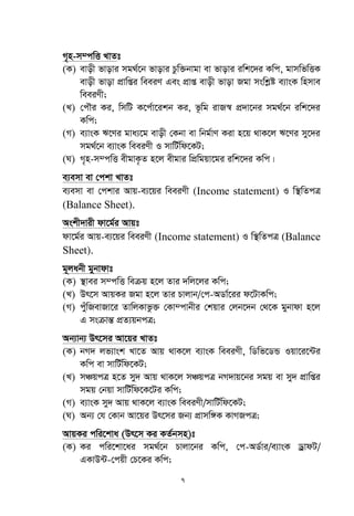7
M„n-m¤cwË LvZt
(K) evox fvovi mg_©‡b fvovi Pzw³bvgv ev fvovi iwk‡`i Kwc, gvmwfwËK
evox fvov cÖvwßi weeiY Ges cÖvß evox fvov Rgv mswkøó e¨vsK wnmve
weeiYx;
(L) †cŠi Ki, wmwU K‡c©v‡ikb Ki, f‚wg ivR¯^ cÖ`v‡bi mg_©‡b iwk‡`i
Kwc;
(M) e¨vsK F‡Yi gva¨‡g evox †Kbv ev wbg©vY Kiv n‡q _vK‡j F‡Yi my‡`i
mg_©‡b e¨vsK weeiYx I mvwU©wd‡KU;
(N) M„n-m¤cwË exgvK…Z n‡j exgvi wcÖwgqv‡gi iwk‡`i Kwc|
e¨emv ev †ckv LvZt
e¨emv ev †ckvi Avq-e¨‡qi weeiYx (Income statement) I w¯’wZcÎ
(Balance Sheet).
Askx`vix dv‡g©i Avqt
dv‡g©i Avq-e¨‡qi weeiYx (Income statement) I w¯’wZcÎ (Balance
Sheet).
g~jabx gybvdvt
(K) ¯’vei m¤cwË weµq n‡j Zvi `wj‡ji Kwc;
(L) Dr‡m AvqKi Rgv n‡j Zvi Pvjvb/†c-AWv©‡ii d‡UvKwc;
(M) cyuwRevRv‡i ZvwjKvfz³ †Kv¤cvbxi †kqvi †jb‡`b †_‡K gybvdv n‡j
G msµvšÍ cÖZ¨qbcÎ;
Ab¨vb¨ Dr‡mi Av‡qi LvZt
(K) bM` jf¨vsk Lv‡Z Avq _vK‡j e¨vsK weeiYx, wWwf‡WÛ Iqv‡i‡›Ui
Kwc ev mvwU©wd‡KU;
(L) mÂqcÎ n‡Z my` Avq _vK‡j mÂqcÎ bM`vq‡bi mgq ev my` cÖvwßi
mgq †bqv mvwU©wd‡K‡Ui Kwc;
(M) e¨vsK my` Avq _vK‡j e¨vsK weeiYx/mvwU©wd‡KU;
(N) Ab¨ †h †Kvb Av‡qi Dr‡mi Rb¨ cÖvmw½K KvMRcÎ;
AvqKi cwi‡kva (Dr‡m Ki KZ©bmn)t
(K) Ki cwi‡kv‡ai mg_©‡b Pvjv‡bi Kwc, †c-AW©vi/e¨vsK WªvdU/
GKvD›U-†cqx †P‡Ki Kwc;
 