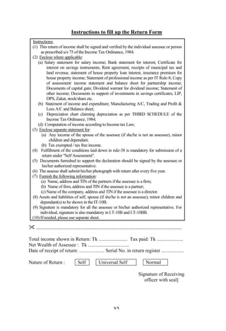 87
Instructions to fill up the Return Form
Instructions:
(1) This return of income shall be signed and verified by the individual assessee or person
as prescribed u/s 75 of the Income Tax Ordinance, 1984.
(2) Enclose where applicable:
(a) Salary statement for salary income; Bank statement for interest; Certificate for
interest on savings instruments; Rent agreement, receipts of municipal tax and
land revenue, statement of house property loan interest, insurance premium for
house property income; Statement of professional income as per IT Rule-8; Copy
of assessment/ income statement and balance sheet for partnership income;
Documents of capital gain; Dividend warrant for dividend income; Statement of
other income; Documents in support of investments in savings certificates, LIP,
DPS, Zakat, stock/share etc.
(b) Statement of income and expenditure; Manufacturing A/C, Trading and Profit &
Loss A/C and Balance sheet;
(c) Depreciation chart claiming depreciation as per THIRD SCHEDULE of the
Income Tax Ordinance, 1984;
(d) Computation of income according to Income tax Law;
(3) Enclose separate statement for:
(a) Any income of the spouse of the assessee (if she/he is not an assessee), minor
children and dependant;
(b) Tax exempted / tax free income.
(4) Fulfillment of the conditions laid down in rule-38 is mandatory for submission of a
return under "Self Assessment".
(5) Documents furnished to support the declaration should be signed by the assessee or
his/her authorized representative.
(6) The assesse shall submit his/her photograph with return after every five year.
(7) Furnish the following information:
(a) Name, address and TIN of the partners if the assessee is a firm;
(b) Name of firm, address and TIN if the assessee is a partner;
(c) Name of the company, address and TIN if the assessee is a director.
(8) Assets and liabilities of self, spouse (if she/he is not an assessee), minor children and
dependant(s) to be shown in the IT-10B.
(9) Signature is mandatory for all the assessee or his/her authorized representative. For
individual, signature is also mandatory in I.T-10B and I.T-10BB.
(10) If needed, please use separate sheet.
 ..........................................................................................................
Total income shown in Return: Tk ....................... Tax paid: Tk .....................
Net Wealth of Assessee : Tk .................................
Date of receipt of return: .................... Serial No. in return register ..................
Nature of Return : Self Universal Self Normal
Signature of Receiving
officer with seal]
 