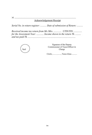 90
 .........................................................................................................................
Acknowledgement Receipt
Serial No. in return register: .......... Date of submission of Return: ..........
Received income tax return from Mr./Mrs. ............. UTIN/TIN ..............
for the Assessment Year: ............ Income shown in the return Tk. .........
and tax paid Tk. ..............................................................................
Seal
Signature of the Deputy
Commissioner of Taxes/Officer in
Charge
Circle.................., Taxes Zone...........
 