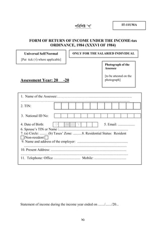 91
cwiwkó ÔMÕ
FORM OF RETURN OF INCOME UNDER THE INCOME-tax
ORDINANCE, 1984 (XXXVI OF 1984)
Assessment Year: 20 -20
Statement of income during the income year ended on ......./......./20...
IT-11UMA
ONLY FOR THE SALARIED INDIVIDUALUniversal Self/Normal
[Put tick (√) where applicable]
Photograph of the
Assessee
[to be attested on the
photograph]
1. Name of the Assessee:………………………................................................
…………………………………………………...............................................
2. TIN:
3. National ID No:
4. Date of Birth: D DM MYY E A E R5. Email: ...................
6. Spouse‟s TIN or Name :..............................................................................
7. (a) Circle: ......... (b) Taxes‟ Zone: ..........8. Residential Status: Resident
/Non-resident 
9. Name and address of the employer: .........................................................
....................................................................................................................
10. Present Address: .....................................................................................
.........................................................................................................................
11. Telephone: Office .............................. Mobile: ....................................
 