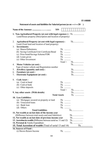 93
IT-10BBB
Statement of assets and liabilities for Salaried person (as on ----/----/20 )
Name of the Assessee: .................………........ TIN
1. Non-Agricultural Property (at cost with legal expenses ) : Tk. ...................
Land/House property (Description and location of property)
2. Agricultural Property (at cost with legal expenses) : Tk...................
Land (Total land and location of land property)
3. Investments:
(a) Shares/Debentures Tk. ...........
(b) Saving Certificate/Unit Certificate/Bond Tk. ...........
(c) Prize bond/Savings Scheme/FDR Tk. ...........
(d) Loans given Tk. ...........
(e) Other Investment Tk. ...........
Total = Tk...................
4. Motor Vehicles (at cost) : Tk..................
Type of motor vehicle and Registration number
5. Jewellery (quantity and cost) : Tk...................
6. Furniture (at cost) : Tk....................
7. Electronic Equipment (at cost) : Tk...................
8. Cash Asset :
(a) Cash in hand Tk. ...........
(b) Cash at bank Tk. ...........
(c) Other deposits Tk. ...........
Total = Tk........... ......
9. Any other assets (With details) Tk...................
Total Assets Tk. ................
10. Less Liabilities:
(a) Mortgages secured on property or land Tk. ...........
(b) Unsecured loans Tk. ...........
(c) Bank loan Tk. ...........
(d) Others Tk. ...........
Total Liabilities Tk.....................
11. Net wealth as on last date of the income year
(Difference between total assets and total liabilities) Tk....................
12. Net wealth as on last date of previous income year Tk....................
13. Accretion in wealth (Difference between serial no. 11 and 12) Tk...................
14. Personal & Family Expenditure: Tk. .................
15. Total Accretion of wealth (Total of serial 13 and 14) Tk...................
16. Sources of Fund :
(i) Shown Return Income Tk. ...........
 