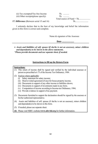 94
(ii) Tax exempted/Tax free Income Tk. ...........
(iii) Other receipts(please specify) Tk. ...........
Total source of Fund = Tk.....................
17. Difference (Between serial 15 and 16) Tk........................
I solemnly declare that to the best of my knowledge and belief the information
given in this form is correct and complete.
Name & signature of the Assessee
Date ....................
 Assets and liabilities of self, spouse (if she/he is not an assessee), minor children
and dependant(s) to be shown in the above statements.
*Please provide documents and use separate sheet, if needed.
Instructions to fill up the Return Form
Instructions:
(1) This return of income shall be signed and verified by the individual assessee or
person as prescribed u/s 75 of the Income Tax Ordinance, 1984.
(2) Enclose where applicable:
(i) Salary statement for salary income;
(ii) Deed or rental agreement (if any) for house property income;
(iii) Documents in support of any other income or liabilities shown;
(iv) Documents in support of investments made in any form;
(v) Computation of income according to Income-tax Ordinance, 1984;
(vi) Provide evidence in support of tax payment.
(3) Documents furnished to support the declaration should be signed by the assessee or
his/her authorized representative.
(4) Assets and liabilities of self, spouse (if she/he is not an assessee), minor children
and dependant(s) to be shown in this form.
(5) If needed, please use separate sheet.
(6) Please visit NBR‟s website www.nbr-bd.org for further information.
 