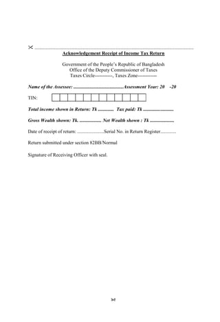 95
 ...................................................................................................................................
Acknowledgement Receipt of Income Tax Return
Government of the People‟s Republic of Bangladesh
Office of the Deputy Commissioner of Taxes
Taxes Circle-----------, Taxes Zone------------
Name of the Assessee: .........................................Assessment Year: 20 -20
TIN:
Total income shown in Return: Tk ............. Tax paid: Tk .........................
Gross Wealth shown: Tk. .................. Net Wealth shown : Tk ....................
Date of receipt of return: ......................Serial No. in Return Register.............
Return submitted under section 82BB/Normal
Signature of Receiving Officer with seal.
 