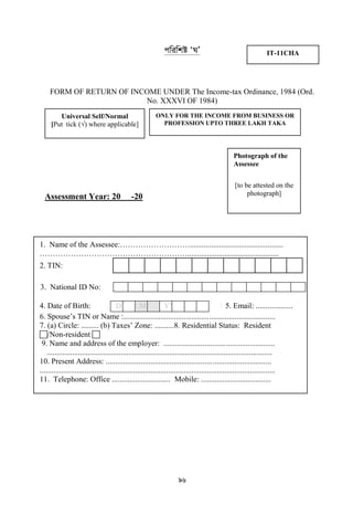 96
cwiwkó ÔNÕ
FORM OF RETURN OF INCOME UNDER The Income-tax Ordinance, 1984 (Ord.
No. XXXVI OF 1984)
Assessment Year: 20 -20
Universal Self/Normal
[Put tick (√) where applicable]
ONLY FOR THE INCOME FROM BUSINESS OR
PROFESSION UPTO THREE LAKH TAKA
IT-11CHA
1. Name of the Assessee:………………………................................................
…………………………………………………...............................................
2. TIN:
3. National ID No:
4. Date of Birth: D DM MYY E A E R5. Email: ...................
6. Spouse‟s TIN or Name :..............................................................................
7. (a) Circle: ......... (b) Taxes‟ Zone: ..........8. Residential Status: Resident
/Non-resident 
9. Name and address of the employer: .........................................................
....................................................................................................................
10. Present Address: .....................................................................................
.........................................................................................................................
11. Telephone: Office .............................. Mobile: ....................................
Photograph of the
Assessee
[to be attested on the
photograph]
 