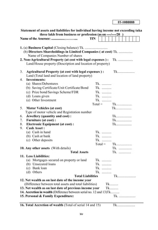 98
IT-10BBBB
Statement of assets and liabilities for individual having income not exceeding taka
three lakh from business or profession (as on ----/----/20 )
Name of the Assessee: .................……….... TIN
1. (a) Business Capital (Closing balance) Tk. ..........................
(b) Directors Shareholdings in Limited Companies ( at cost) Tk. ................
Name of Companies Number of shares
2. Non-Agricultural Property (at cost with legal expenses ) : Tk. .................
Land/House property (Description and location of property)
3. Agricultural Property (at cost with legal expenses ) : Tk....................
Land (Total land and location of land property)
4. Investments:
(a) Shares/Debentures Tk. ...........
(b) Saving Certificate/Unit Certificate/Bond Tk. ...........
(c) Prize bond/Savings Scheme/FDR Tk. ...........
(d) Loans given Tk. ...........
(e) Other Investment Tk. ...........
Total = Tk..................
5. Motor Vehicles (at cost) Tk..................
Type of motor vehicle and Registration number
6. Jewellery (quantity and cost) : Tk..................
7. Furniture (at cost) : Tk..................
8. Electronic Equipment (at cost) : Tk..................
9. Cash Asset :
(a) Cash in hand Tk. ...........
(b) Cash at bank Tk. ...........
(c) Other deposits Tk. ...........
Total = Tk..................
10. Any other assets (With details) Tk. ...............
Total Assets Tk. ..............
11. Less Liabilities:
(a) Mortgages secured on property or land Tk. ...........
(b) Unsecured loans Tk. ...........
(c) Bank loan Tk. ...........
(d) Others Tk. ...........
Total Liabilities Tk.....................
12. Net wealth as on last date of the income year
(Difference between total assets and total liabilities) Tk..........
13. Net wealth as on last date of previous income year Tk..........
14. Accretion in wealth (Difference between serial no. 12 and 13)Tk..........
15. Personal & Family Expenditure: Tk. ...................
16. Total Accretion of wealth (Total of serial 14 and 15) Tk.....................
 