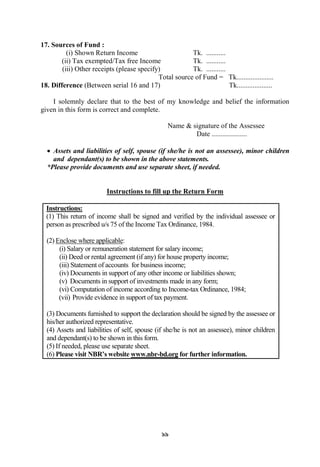 99
17. Sources of Fund :
(i) Shown Return Income Tk. ...........
(ii) Tax exempted/Tax free Income Tk. ...........
(iii) Other receipts (please specify) Tk. ...........
Total source of Fund = Tk.....................
18. Difference (Between serial 16 and 17) Tk....................
I solemnly declare that to the best of my knowledge and belief the information
given in this form is correct and complete.
Name & signature of the Assessee
Date ....................
 Assets and liabilities of self, spouse (if she/he is not an assessee), minor children
and dependant(s) to be shown in the above statements.
*Please provide documents and use separate sheet, if needed.
Instructions to fill up the Return Form
Instructions:
(1) This return of income shall be signed and verified by the individual assessee or
person as prescribed u/s 75 of the Income Tax Ordinance, 1984.
(2) Enclose where applicable:
(i) Salary or remuneration statement for salary income;
(ii) Deed or rental agreement (if any) for house property income;
(iii) Statement of accounts for business income;
(iv) Documents in support of any other income or liabilities shown;
(v) Documents in support of investments made in any form;
(vi) Computation of income according to Income-tax Ordinance, 1984;
(vii) Provide evidence in support of tax payment.
(3) Documents furnished to support the declaration should be signed by the assessee or
his/her authorized representative.
(4) Assets and liabilities of self, spouse (if she/he is not an assessee), minor children
and dependant(s) to be shown in this form.
(5) If needed, please use separate sheet.
(6) Please visit NBR’s website www.nbr-bd.org for further information.
 