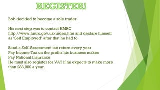 Bob decided to become a sole trader.
His next step was to contact HMRC
http://www.hmrc.gov.uk/index.htm and declare himself
as ‘Self Employed’ after that he had to.
Send a Self-Assessment tax return every year
Pay Income Tax on the profits his business makes
Pay National Insurance
He must also register for VAT if he expects to make more
than £83,000 a year.
 