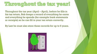 Throughout the tax year (April – April), before he fills in
his tax return, Bob keeps a record of everything he earns
and everything he spends (for example bank statements
or receipts) so he can fill in your tax return correctly.
By Law he must also store these records for up to 6 years.
 