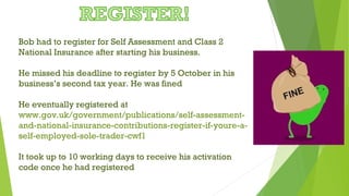 Bob had to register for Self Assessment and Class 2
National Insurance after starting his business.
He missed his deadline to register by 5 October in his
business’s second tax year. He was fined
He eventually registered at
www.gov.uk/government/publications/self-assessment-
and-national-insurance-contributions-register-if-youre-a-
self-employed-sole-trader-cwf1
It took up to 10 working days to receive his activation
code once he had registered
 