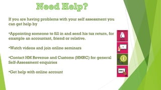 If you are having problems with your self assessment you
can get help by
•Appointing someone to fill in and send his tax return, for
example an accountant, friend or relative.
•Watch videos and join online seminars
•Contact HM Revenue and Customs (HMRC) for general
Self-Assessment enquiries
•Get help with online account
 