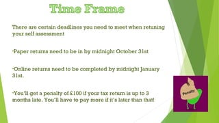 There are certain deadlines you need to meet when retuning
your self assessment
•Paper returns need to be in by midnight October 31st
•Online returns need to be completed by midnight January
31st.
•You’ll get a penalty of £100 if your tax return is up to 3
months late. You’ll have to pay more if it’s later than that!
 